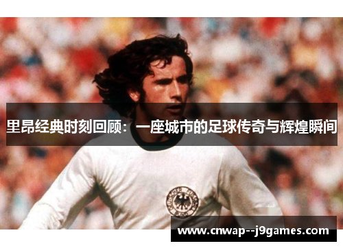 里昂经典时刻回顾：一座城市的足球传奇与辉煌瞬间