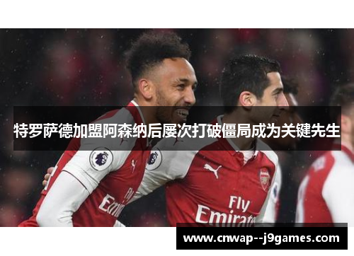 特罗萨德加盟阿森纳后屡次打破僵局成为关键先生 特罗萨德加盟阿森纳后屡次打破僵局成为关键先生