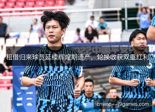 租借归来球员延续辉煌期遗产,轮换收获双重红利 租借归来球员延续辉煌期遗产,轮换收获双重红利